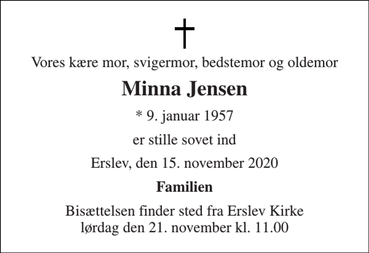 <p>Vores kære mor, svigermor, bedstemor og oldemor<br />Minna Jensen<br />* 9. januar 1957<br />er stille sovet ind<br />Erslev, den 15. november 2020<br />Familien<br />Bisættelsen finder sted fra Erslev Kirke lørdag den 21. november kl. 11.00</p>