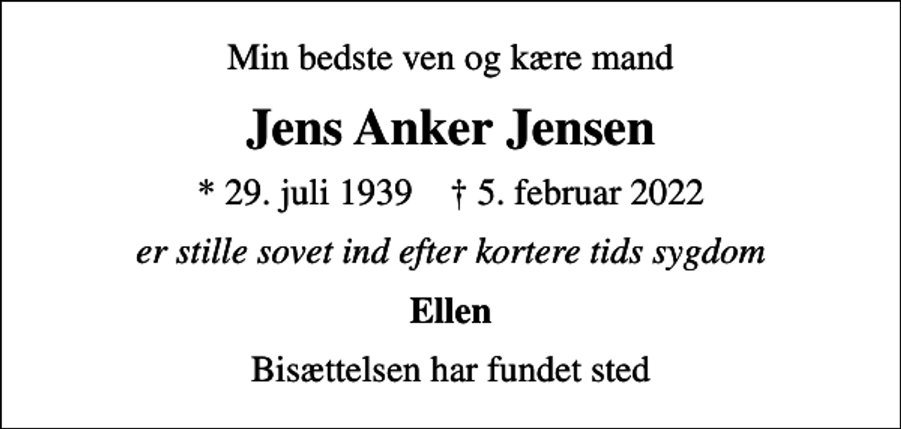 <p>Min bedste ven og kære mand<br />Jens Anker Jensen<br />* 29. juli 1939 ✝ 5. februar 2022<br />er stille sovet ind efter kortere tids sygdom<br />Ellen<br />Bisættelsen har fundet sted</p>