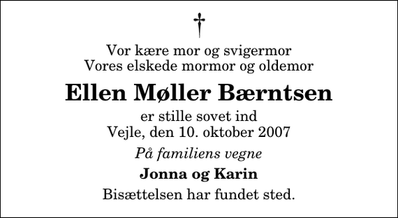 <p>Vor kære mor og svigermor Vores elskede mormor og oldemor<br />Ellen Møller Bærntsen<br />er stille sovet ind Vejle, den 10. oktober 2007<br />På familiens vegne<br />Jonna og Karin<br />Bisættelsen har fundet sted.</p>