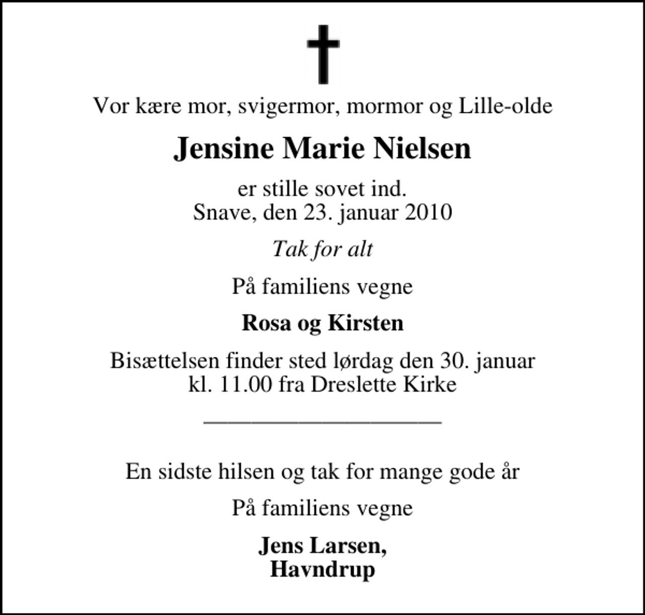 <p>Vor kære mor, svigermor, mormor og Lille-olde<br />Jensine Marie Nielsen<br />er stille sovet ind. Snave, den 23. januar 2010<br />Tak for alt<br />På familiens vegne<br />Rosa og Kirsten<br />Bisættelsen finder sted lørdag den 30. januar kl. 11.00 fra Dreslette Kirke<br />En sidste hilsen og tak for mange gode år<br />På familiens vegne<br />Jens Larsen, Havndrup</p>