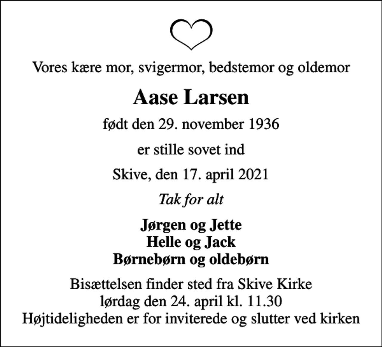 <p>Vores kære mor, svigermor, bedstemor og oldemor<br />Aase Larsen<br />født den 29. november 1936<br />er stille sovet ind<br />Skive, den 17. april 2021<br />Tak for alt<br />Jørgen og Jette Helle og Jack Børnebørn og oldebørn<br />Bisættelsen finder sted fra Skive Kirke lørdag den 24. april kl. 11.30 Højtideligheden er for inviterede og slutter ved kirken</p>