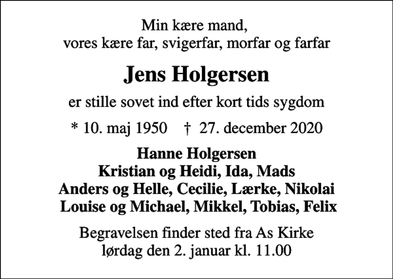 <p>Min kære mand, vores kære far, svigerfar, morfar og farfar<br />Jens Holgersen<br />er stille sovet ind efter kort tids sygdom<br />* 10. maj 1950 ✝ 27. december 2020<br />Hanne Holgersen Kristian og Heidi, Ida, Mads Anders og Helle, Cecilie, Lærke, Nikolai Louise og Michael, Mikkel, Tobias, Felix<br />Begravelsen finder sted fra As Kirke lørdag den 2. januar kl. 11.00</p>