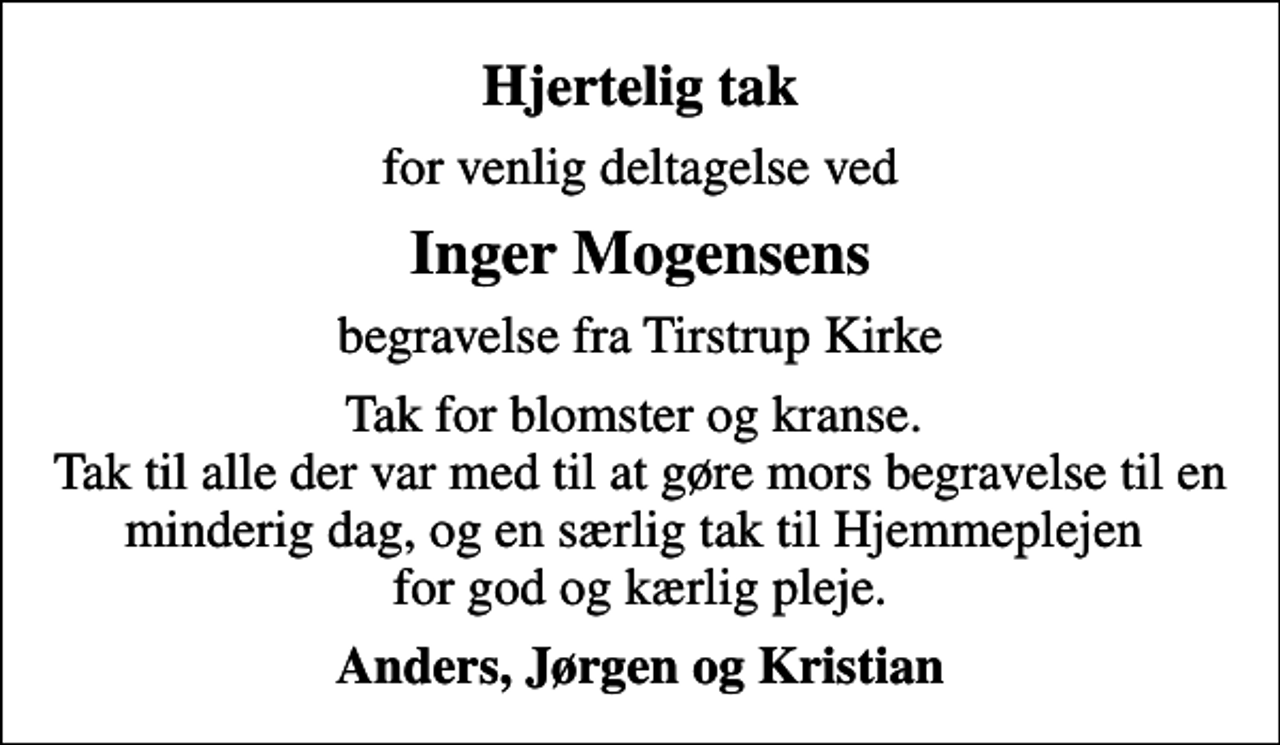 <p>Hjertelig tak<br />for venlig deltagelse ved<br />Inger Mogensens<br />begravelse fra Tirstrup Kirke<br />Tak for blomster og kranse. Tak til alle der var med til at gøre mors begravelse til en minderig dag, og en særlig tak til Hjemmeplejen for god og kærlig pleje.<br />Anders, Jørgen og Kristian</p>