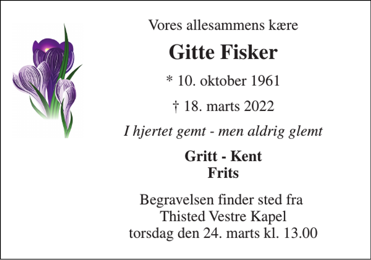 <p>Vores allesammens kære<br />Gitte Fisker​<br />*​ 10. oktober 1961<br />†​ 18. marts 2022​<br />I hjertet gemt - men aldrig glemt<br />Gritt - Kent Frits<br />Begravelsen finder sted fra Thisted Vestre Kapel torsdag den 24. marts kl. 13.00</p>