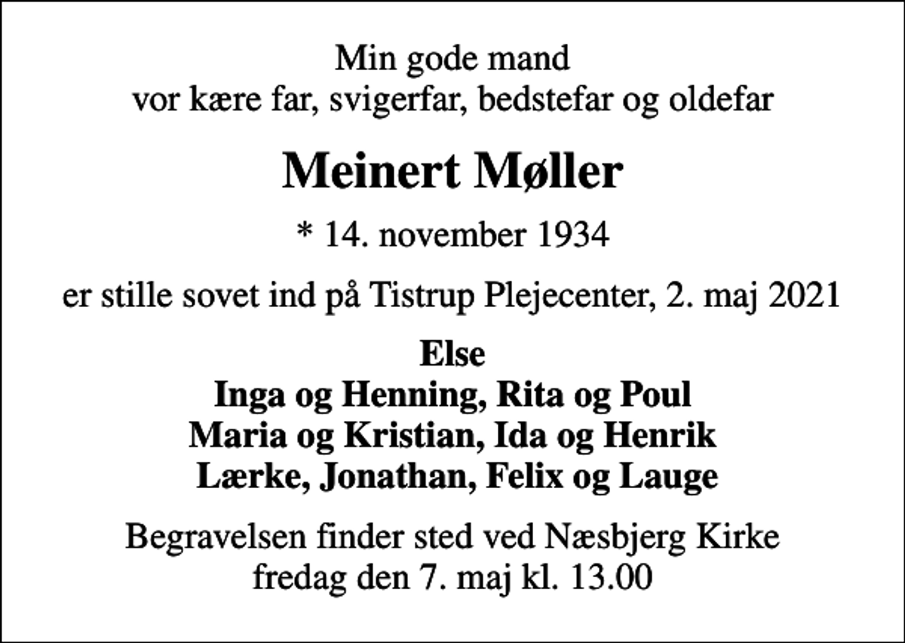 <p>Min gode mand vor kære far, svigerfar, bedstefar og oldefar<br />Meinert Møller<br />* 14. november 1934<br />er stille sovet ind på Tistrup Plejecenter, 2. maj 2021<br />Else Inga og Henning, Rita og Poul Maria og Kristian, Ida og Henrik Lærke, Jonathan, Felix og Lauge<br />Begravelsen finder sted ved Næsbjerg Kirke fredag den 7. maj kl. 13.00</p>