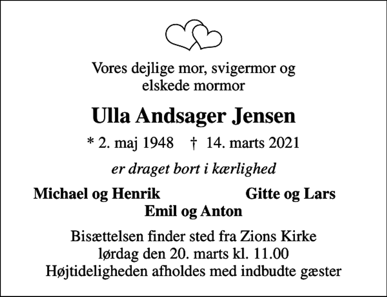 <p>Vores dejlige mor, svigermor og elskede mormor<br />Ulla Andsager Jensen<br />* 2. maj 1948 ✝ 14. marts 2021<br />er draget bort i kærlighed<br />Michael og Henrik<br />Gitte og Lars<br />Bisættelsen finder sted fra Zions Kirke lørdag den 20. marts kl. 11.00 Højtideligheden afholdes med indbudte gæster</p>