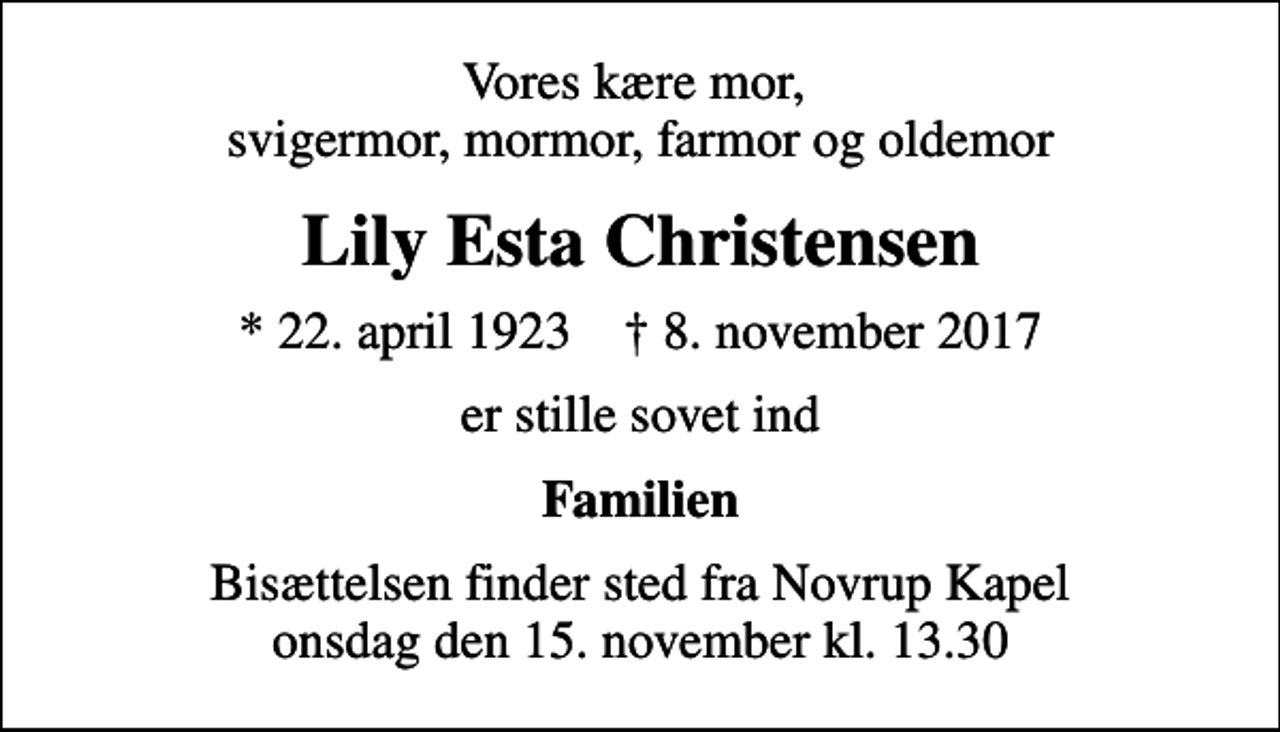 <p>Vores kære mor, svigermor, mormor, farmor og oldemor<br />Lily Esta Christensen<br />* 22. april 1923 ✝ 8. november 2017<br />er stille sovet ind<br />Familien<br />Bisættelsen finder sted fra Novrup Kapel onsdag den 15. november kl. 13.30</p>