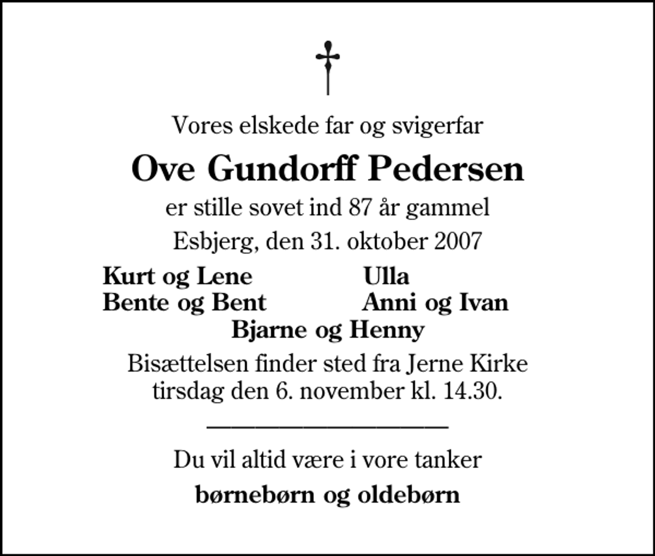 <p>Vores elskede far og svigerfar<br />Ove Gundorff Pedersen<br />er stille sovet ind 87 år gammel<br />Esbjerg, den 31. oktober 2007<br />Kurt og Lene<br />Ulla<br />Bente og Bent<br />Anni og Ivan<br />Bisættelsen finder sted fra Jerne Kirke tirsdag den 6. november kl. 14.30<br />Du vil altid være i vore tanker<br />børnebørn og oldebørn</p>