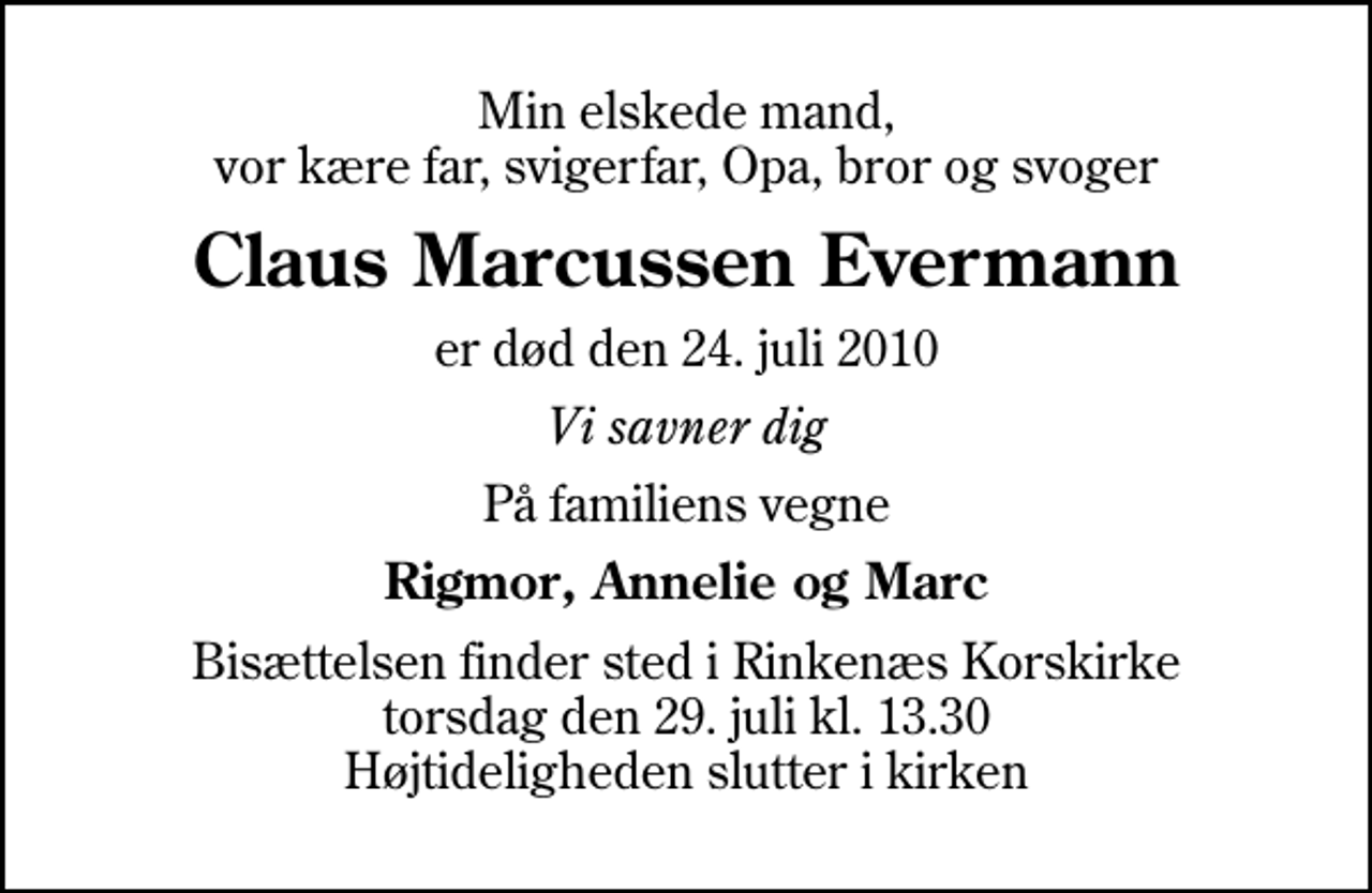 <p>Min elskede mand, vor kære far, svigerfar, Opa, bror og svoger<br />Claus Marcussen Evermann<br />er død den 24. juli 2010<br />Vi savner dig<br />På familiens vegne<br />Rigmor, Annelie og Marc<br />Bisættelsen finder sted i Rinkenæs Korskirke torsdag den 29. juli kl. 13.30 Højtideligheden slutter i kirken</p>
