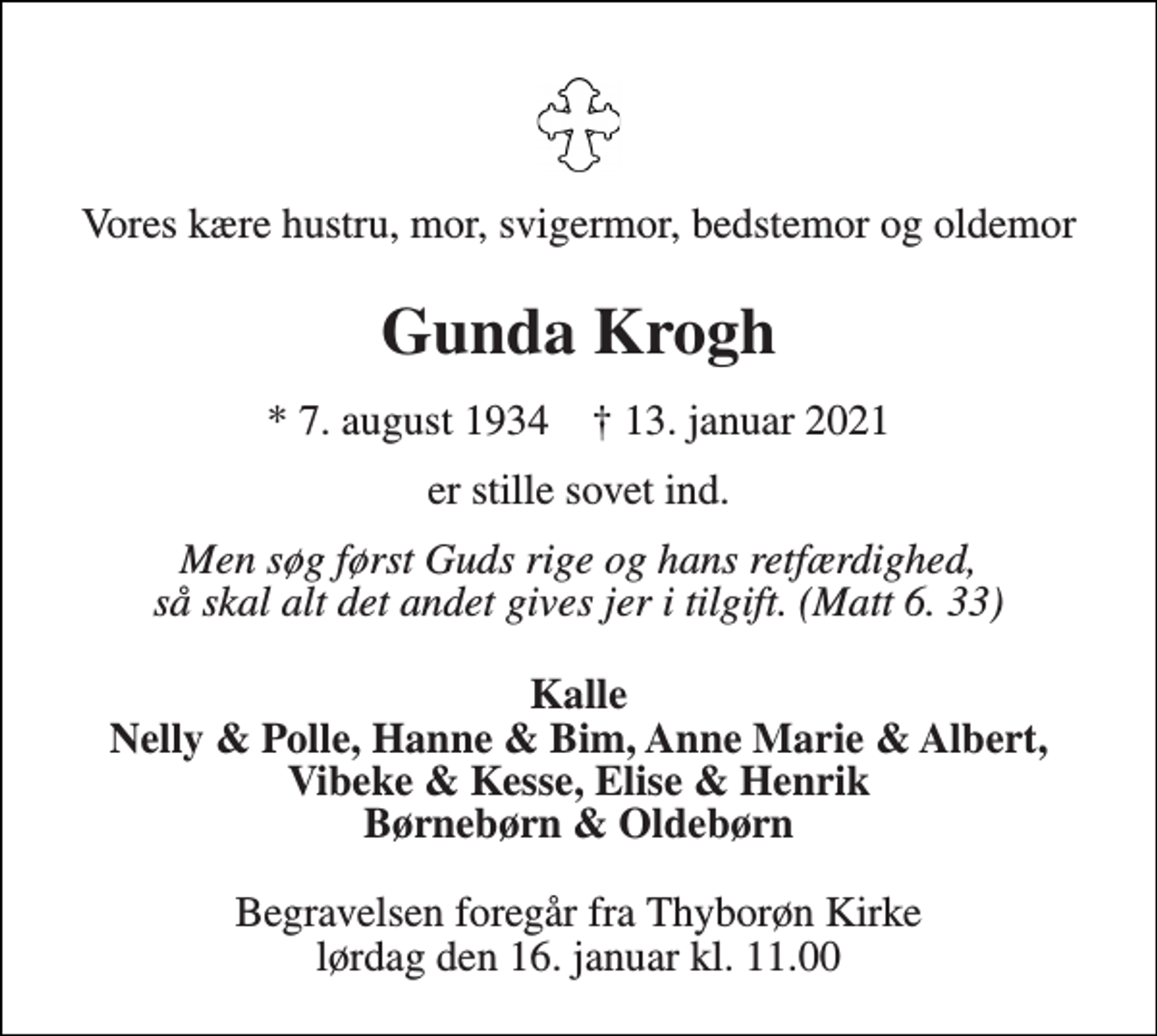 <p>Vores kære hustru, mor, svigermor, bedstemor og oldemor<br />Gunda Krogh<br />* 7. august 1934 † 13. januar 2021<br />er stille sovet ind.<br />Men søg først Guds rige og hans retfærdighed, så skal alt det andet gives jer i tilgift. (Matt 6. 33)<br />Kalle Nelly &amp; Polle, Hanne &amp; Bim, Anne Marie &amp; Albert, Vibeke &amp; Kesse, Elise &amp; Henrik Børnebørn &amp; Oldebørn<br />Begravelsen foregår fra Thyborøn Kirke lørdag den 16. januar kl. 11.00</p>