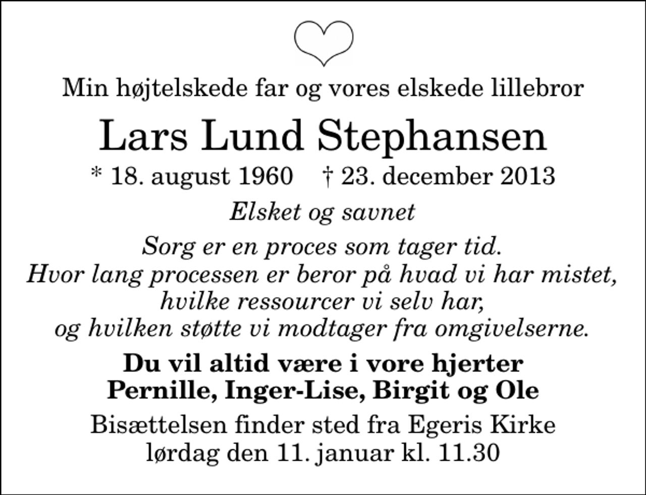 <p>Min højtelskede far og vores elskede lillebror<br />Lars Lund Stephansen<br />* 18. august 1960 ✝ 23. december 2013<br />Elsket og savnet<br />Sorg er en proces som tager tid. Hvor lang processen er beror på hvad vi har mistet, hvilke ressourcer vi selv har, og hvilken støtte vi modtager fra omgivelserne.<br />Du vil altid være i vore hjerter Pernille, Inger-Lise, Birgit og Ole<br />Bisættelsen finder sted fra Egeris Kirke lørdag den 11. januar kl. 11.30</p>