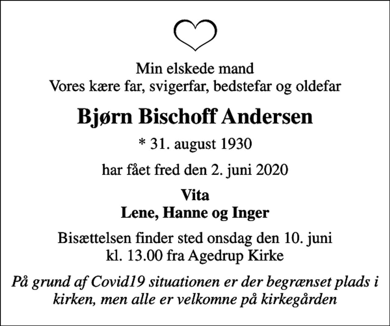 <p>Min elskede mand Vores kære far, svigerfar, bedstefar og oldefar<br />Bjørn Bischoff Andersen<br />* 31. august 1930<br />har fået fred den 2. juni 2020<br />Vita Lene, Hanne og Inger<br />Bisættelsen finder sted onsdag den 10. juni kl. 13.00 fra Agedrup Kirke<br />På grund af Covid19 situationen er der begrænset plads i kirken, men alle er velkomne på kirkegården</p>