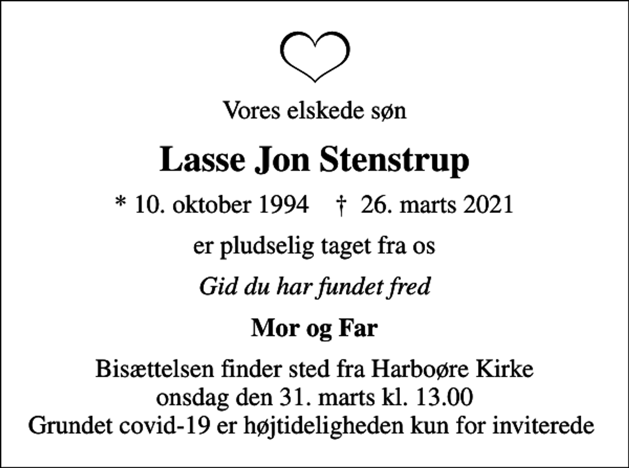<p>Vores elskede søn<br />Lasse Jon Stenstrup<br />* 10. oktober 1994 ✝ 26. marts 2021<br />er pludselig taget fra os<br />Gid du har fundet fred<br />Mor og Far<br />Bisættelsen finder sted fra Harboøre Kirke onsdag den 31. marts kl. 13.00 Grundet covid-19 er højtideligheden kun for inviterede</p>