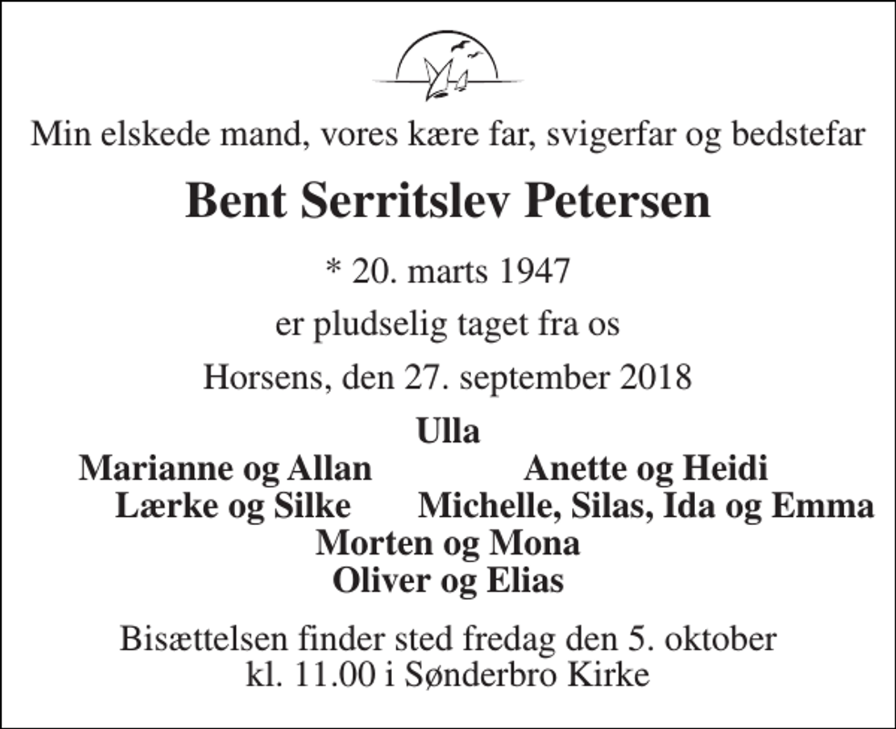 <p>Min elskede mand, vores kære far, svigerfar og bedstefar<br />Bent Serritslev Petersen<br />* 20. marts 1947<br />er pludselig taget fra os<br />Horsens, den 27. september 2018<br />Ulla<br />Marianne og Allan<br />Anette og Heidi<br />Lærke og Silke<br />Morten og Mona Oliver og Elias<br />Bisættelsen finder sted fredag den 5. oktober kl. 11.00 i Sønderbro Kirke<br />Michelle, Silas, Ida og Emma</p>