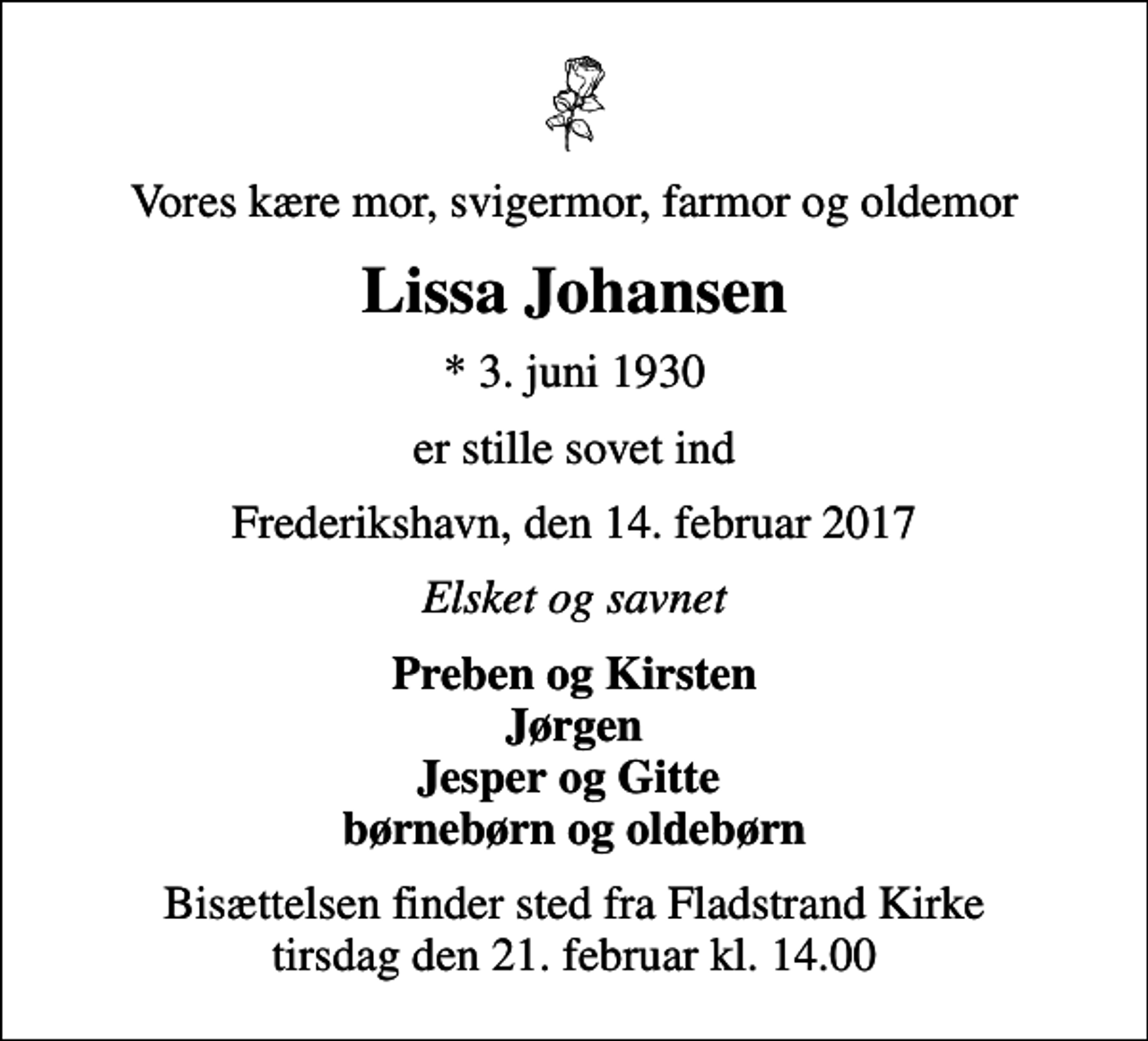 <p>Vores kære mor, svigermor, farmor og oldemor<br />Lissa Johansen<br />* 3. juni 1930<br />er stille sovet ind<br />Frederikshavn, den 14. februar 2017<br />Elsket og savnet<br />Preben og Kirsten Jørgen Jesper og Gitte børnebørn og oldebørn<br />Bisættelsen finder sted fra Fladstrand Kirke tirsdag den 21. februar kl. 14.00</p>