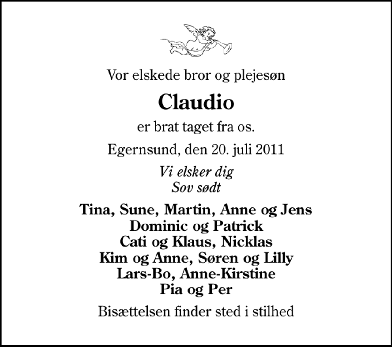 <p>Vor elskede bror og plejesøn<br />Claudio<br />er brat taget fra os.<br />Egernsund, den 20. juli 2011<br />Vi elsker dig Sov sødt<br />Tina, Sune, Martin, Anne og Jens Dominic og Patrick Cati og Klaus, Nicklas Kim og Anne, Søren og Lilly Lars-Bo, Anne-Kirstine Pia og Per<br />Bisættelsen finder sted i stilhed</p>