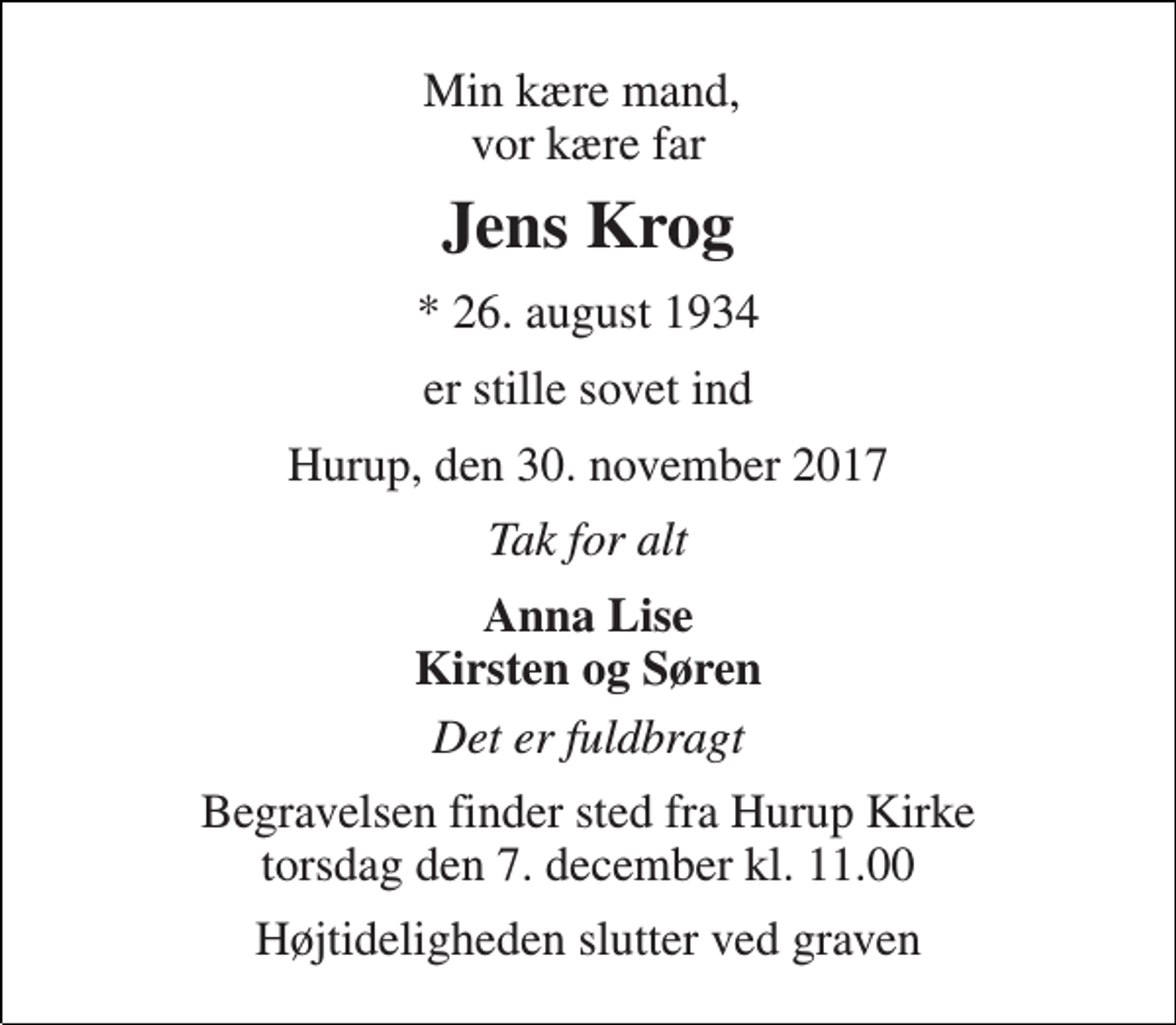 <p>Min kære mand, vor kære far<br />Jens Krog<br />* 26. august 1934<br />er stille sovet ind<br />Hurup, den 30. november 2017<br />Tak for alt<br />Anna Lise Kirsten og Søren<br />Det er fuldbragt<br />Begravelsen finder sted fra Hurup Kirke torsdag den 7. december kl. 11.00<br />Højtideligheden slutter ved graven</p>