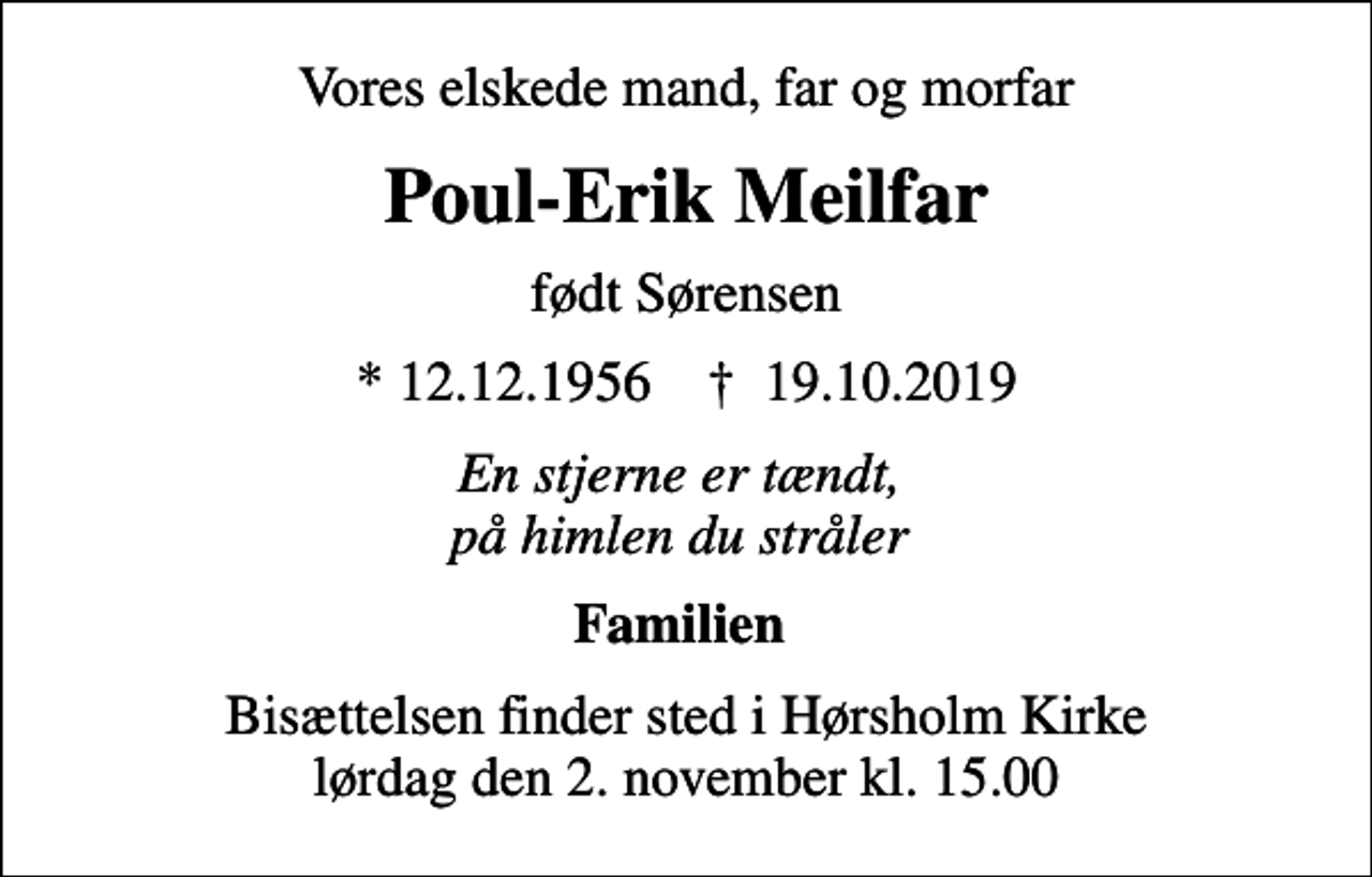 <p>Vores elskede mand, far og morfar<br />Poul-Erik Meilfar<br />født Sørensen<br />* 12.12.1956 ✝ 19.10.2019<br />En stjerne er tændt, på himlen du stråler<br />Familien<br />Bisættelsen finder sted i Hørsholm Kirke lørdag den 2. november kl. 15.00</p>
