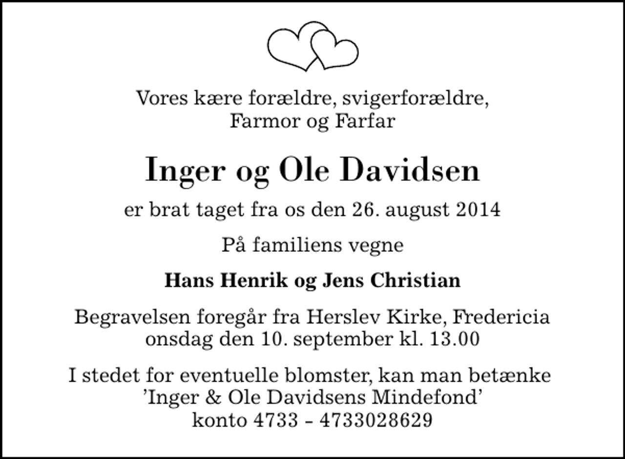 <p>Vores kære forældre, svigerforældre, Farmor og Farfar<br />Inger og Ole Davidsen<br />er brat taget fra os den 26. august 2014<br />På familiens vegne<br />Hans Henrik og Jens Christian<br />Begravelsen foregår fra Herslev Kirke, Fredericia onsdag den 10. september kl. 13.00<br />I stedet for eventuelle blomster, kan man betænke Inger &amp; Ole Davidsens Mindefond konto 4733 - 4733028629</p>
