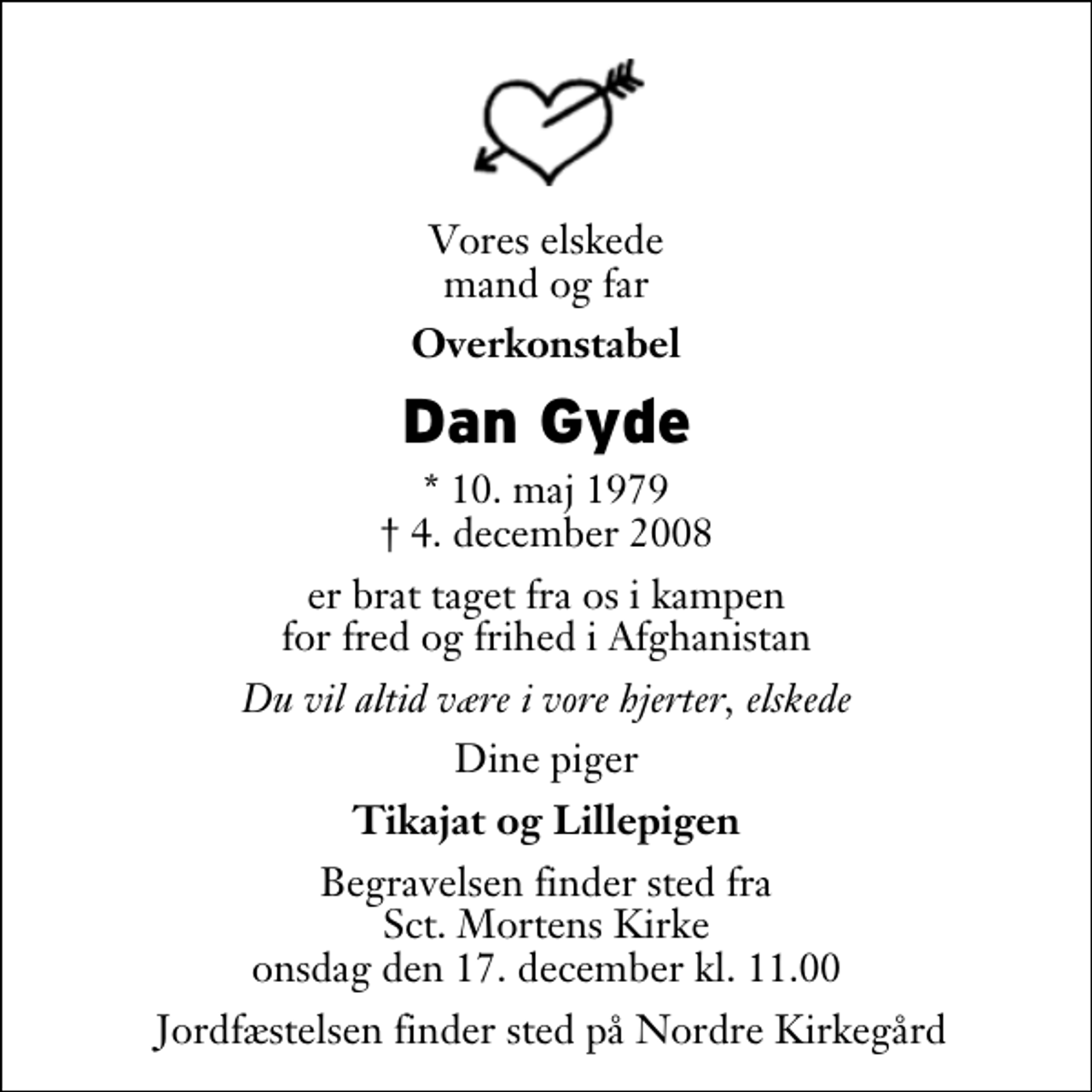 <p>Vores elskede mand og far<br />Overkonstabel<br />Dan Gyde<br />* 10. maj 1979<br />✝ 4. december 2008<br />er brat taget fra os i kampen for fred og frihed i Afghanistan<br />Du vil altid være i vore hjerter, elskede<br />Dine piger<br />Tikajat og Lillepigen<br />Begravelsen finder sted fra Sankt Mortens Kirke onsdag den 17. december kl. 11.00 Jordfæstelsen finder sted på Nordre Kirkegård.</p>