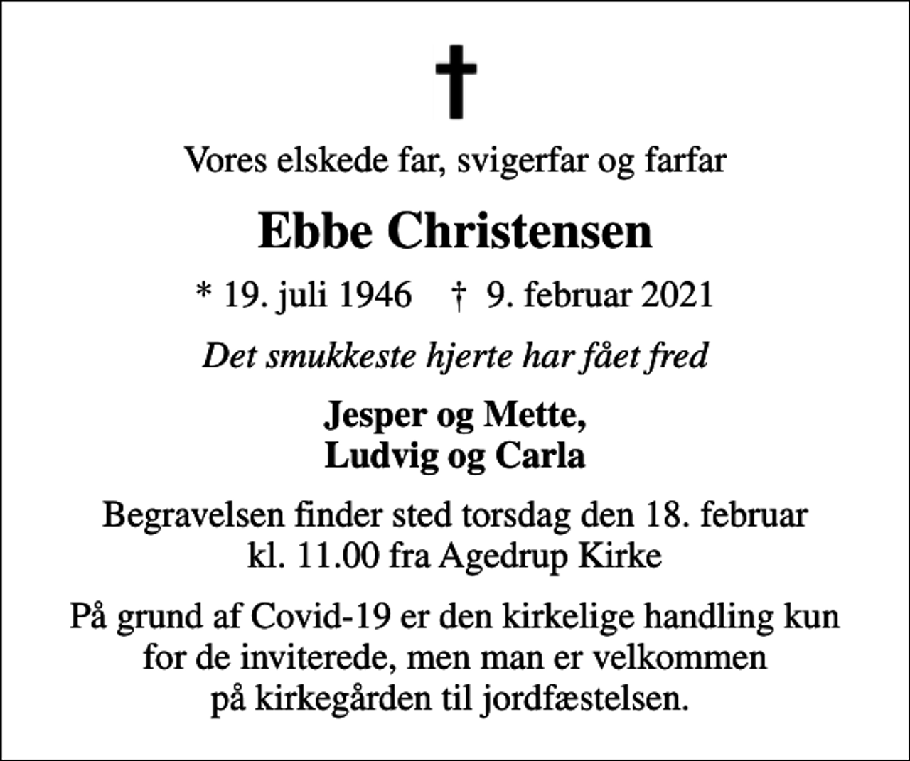 <p>Vores elskede far, svigerfar og farfar<br />Ebbe Christensen<br />* 19. juli 1946 ✝ 9. februar 2021<br />Det smukkeste hjerte har fået fred<br />Jesper og Mette, Ludvig og Carla<br />Begravelsen finder sted torsdag den 18. februar kl. 11.00 fra Agedrup Kirke<br />På grund af Covid-19 er den kirkelige handling kun for de inviterede, men man er velkommen på kirkegården til jordfæstelsen.</p>