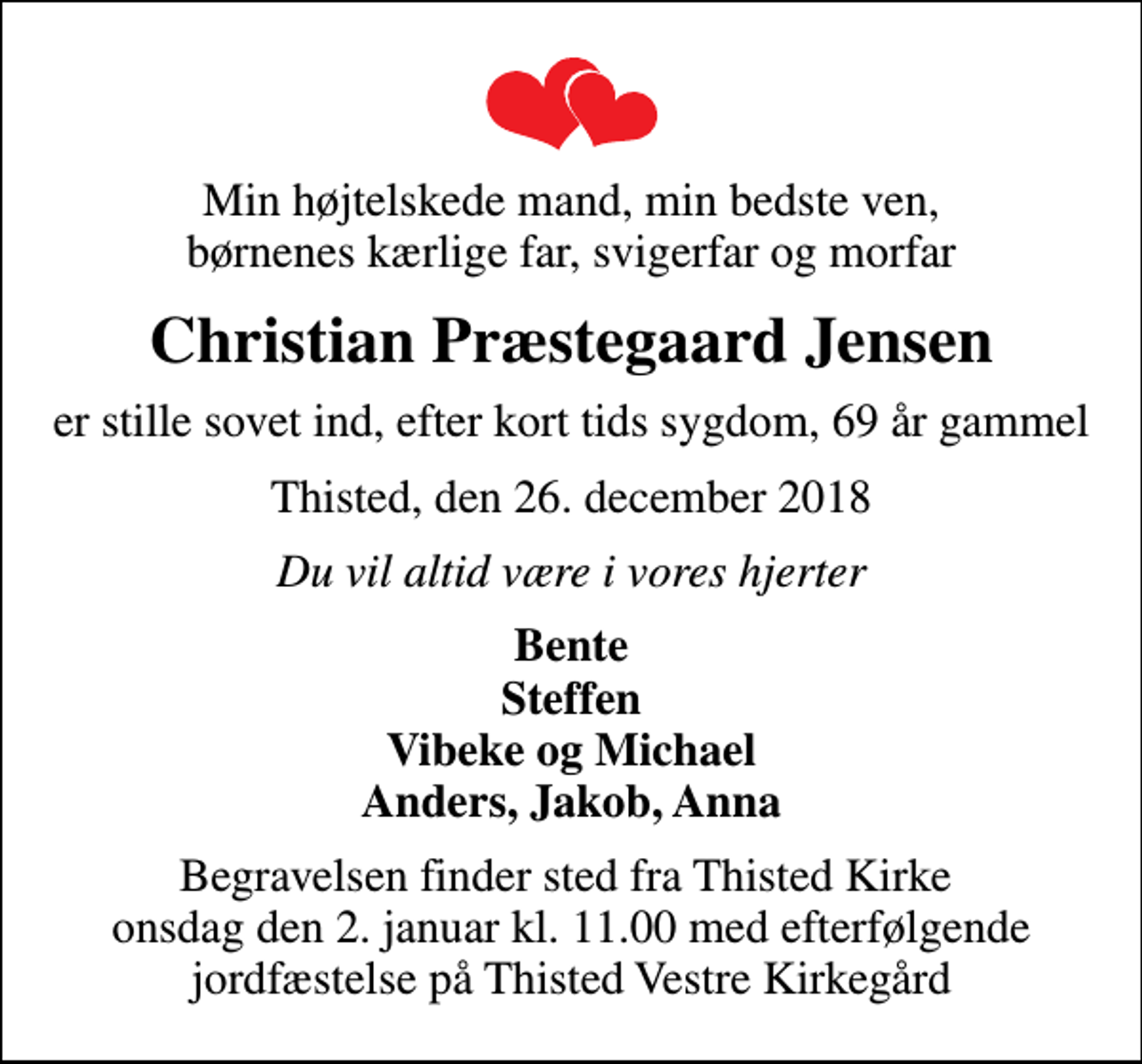 <p>Min højtelskede mand, min bedste ven, børnenes kærlige far, svigerfar og morfar<br />Christian Præstegaard Jensen<br />er stille sovet ind, efter kort tids sygdom, 69 år gammel<br />Thisted, den 26. december 2018<br />Du vil altid være i vores hjerter<br />Bente Steffen Vibeke og Michael Anders, Jakob, Anna<br />Begravelsen finder sted fra Thisted Kirke onsdag den 2. januar kl. 11.00 med efterfølgende jordfæstelse på Thisted Vestre Kirkegård</p>