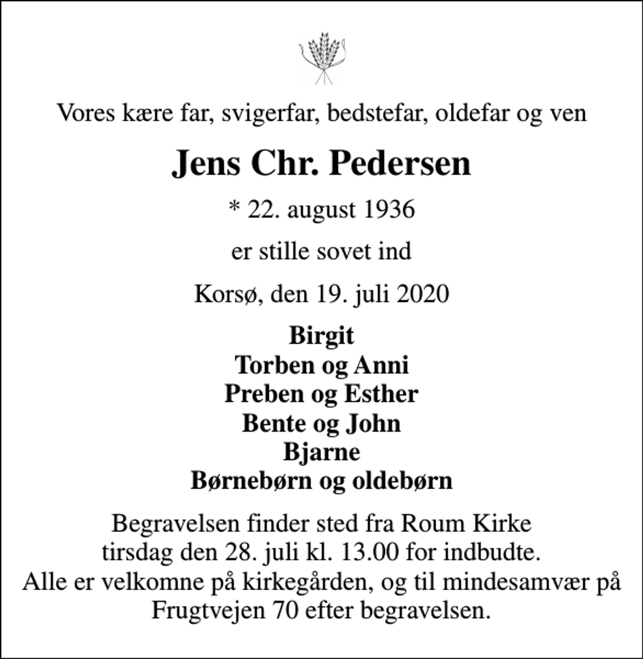 <p>Vores kære far, svigerfar, bedstefar, oldefar og ven<br />Jens Chr. Pedersen<br />* 22. august 1936<br />er stille sovet ind<br />Korsø, den 19. juli 2020<br />Birgit Torben og Anni Preben og Esther Bente og John Bjarne Børnebørn og oldebørn<br />Begravelsen finder sted fra Roum Kirke tirsdag den 28. juli kl. 13.00 for indbudte. Alle er velkomne på kirkegården, og til mindesamvær på Frugtvejen 70 efter begravelsen.</p>