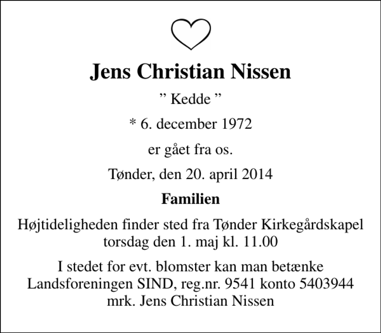 <p>Jens Christian Nissen<br />Kedde<br />* 6. december 1972<br />er gået fra os.<br />Tønder, den 20. april 2014<br />Familien<br />Højtideligheden finder sted fra Tønder Kirkegårdskapel torsdag den 1. maj kl. 11.00<br />I stedet for evt. blomster kan man betænke<br />Landsforeningen SIND reg.nr.9541konto5403944mrk. Jens Christian<br />Nissen</p>