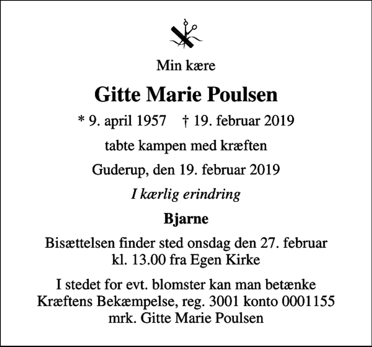 <p>Min kære<br />Gitte Marie Poulsen<br />* 9. april 1957 ✝ 19. februar 2019<br />tabte kampen med kræften<br />Guderup, den 19. februar 2019<br />I kærlig erindring<br />Bjarne<br />Bisættelsen finder sted onsdag den 27. februar kl. 13.00 fra Egen Kirke<br />I stedet for evt. blomster kan man betænke<br />Kræftens Bekæmpelse reg.3001konto0001155mrk. Gitte Marie<br />Poulsen</p>