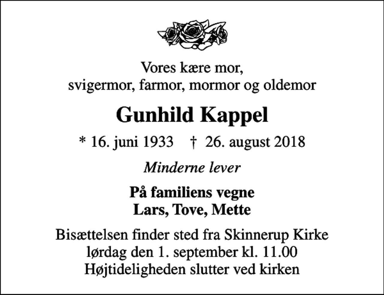 <p>Vores kære mor, svigermor, farmor, mormor og oldemor<br />Gunhild Kappel<br />* 16. juni 1933 ✝ 26. august 2018<br />Minderne lever<br />På familiens vegne Lars, Tove, Mette<br />Bisættelsen finder sted fra Skinnerup Kirke lørdag den 1. september kl. 11.00 Højtideligheden slutter ved kirken</p>