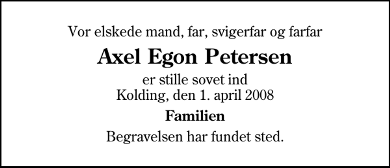<p>Vor elskede mand, far, svigerfar og farfar<br />Axel Egon Petersen<br />er stille sovet ind Kolding, den 1. april 2008<br />Familien<br />Begravelsen har fundet sted.</p>