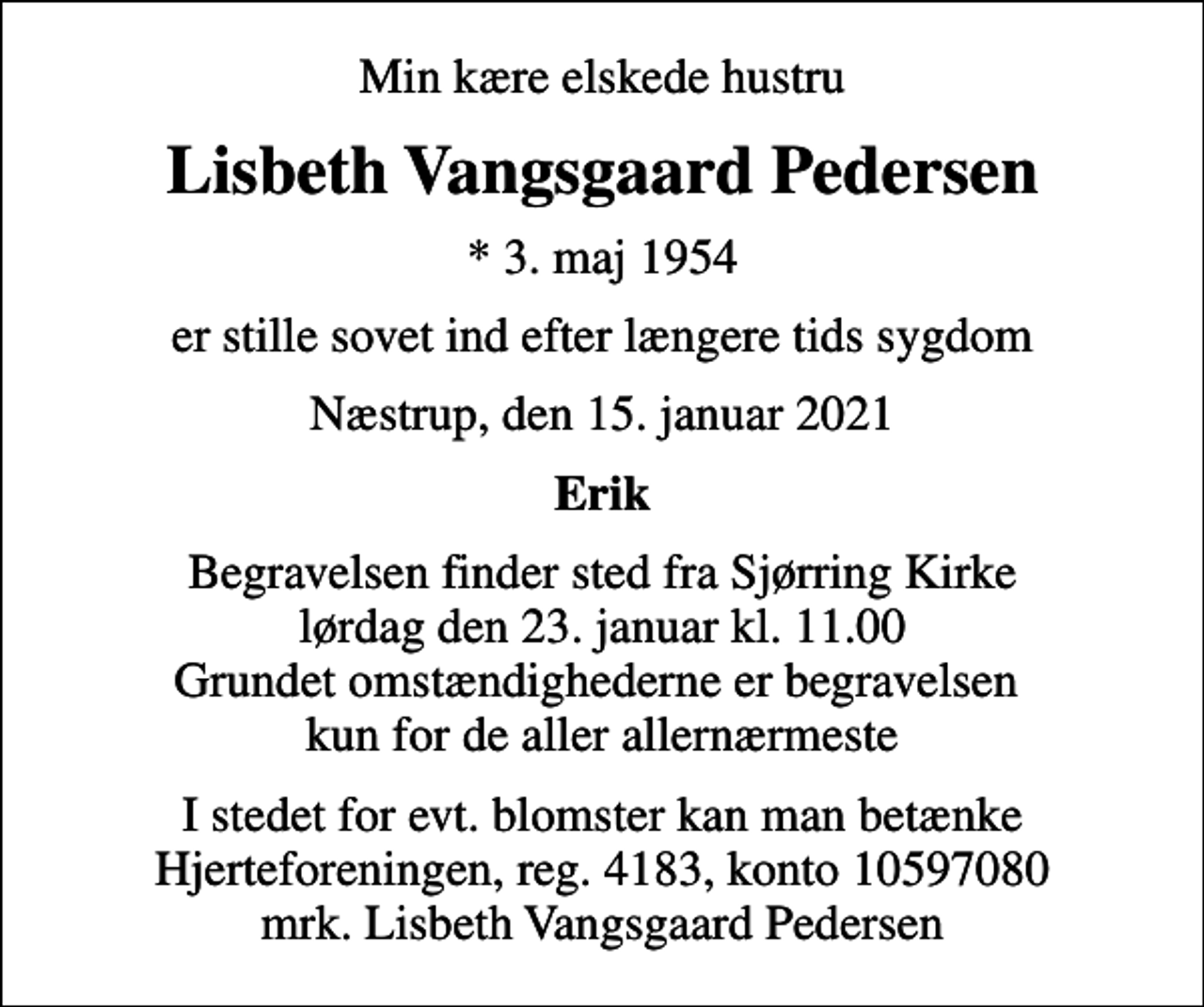 <p>Min kære elskede hustru<br />Lisbeth Vangsgaard Pedersen<br />* 3. maj 1954<br />er stille sovet ind efter længere tids sygdom<br />Næstrup, den 15. januar 2021<br />Erik<br />Begravelsen finder sted fra Sjørring Kirke lørdag den 23. januar kl. 11.00 Grundet omstændighederne er begravelsen kun for de aller allernærmeste<br />I stedet for evt. blomster kan man betænke<br />Hjerteforeningen reg.4183konto10597080mrk. Lisbeth Vangsgaard<br />Pedersen</p>