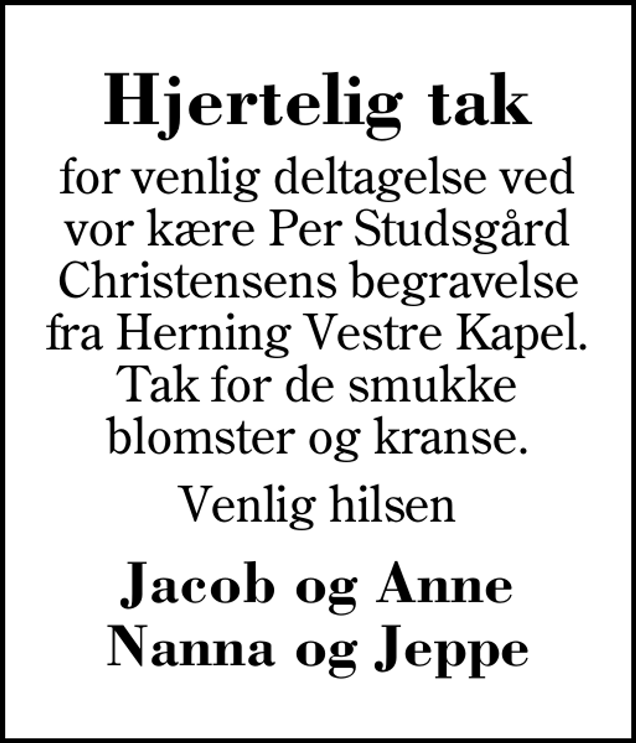 <p>Hjertelig tak<br />for venlig deltagelse ved vor kære Per Studsgård Christensens begravelse fra Herning Vestre Kapel. Tak for de smukke blomster og kranse.<br />Venlig hilsen<br />Jacob og Anne Nanna og Jeppe</p>