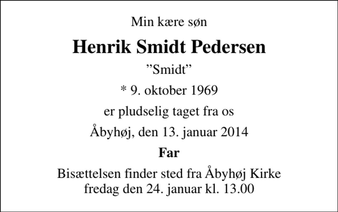 <p>Min kære søn<br />Henrik Smidt Pedersen<br />Smidt<br />* 9. oktober 1969<br />er pludselig taget fra os<br />Åbyhøj, den 13. januar 2014<br />Far<br />Bisættelsen finder sted fra Åbyhøj Kirke fredag den 24. januar kl. 13.00</p>