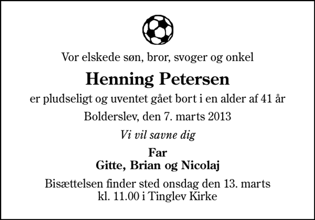 <p>Vor elskede søn, bror, svoger og onkel<br />Henning Petersen<br />er pludseligt og uventet gået bort i en alder af 41 år<br />Bolderslev, den 7. marts 2013<br />Vi vil savne dig<br />Far Gitte, Brian og Nicolaj<br />Bisættelsen finder sted onsdag den 13. marts kl. 11.00 i Tinglev Kirke</p>