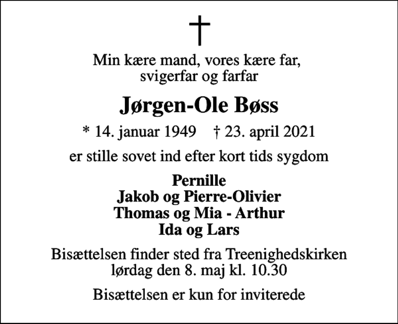 <p>Min kære mand, vores kære far, svigerfar og farfar<br />Jørgen-Ole Bøss<br />* 14. januar 1949 ✝ 23. april 2021<br />er stille sovet ind efter kort tids sygdom<br />Pernille Jakob og Pierre-Olivier Thomas og Mia - Arthur Ida og Lars<br />Bisættelsen finder sted fra Treenighedskirken lørdag den 8. maj kl. 10.30<br />Bisættelsen er kun for inviterede</p>