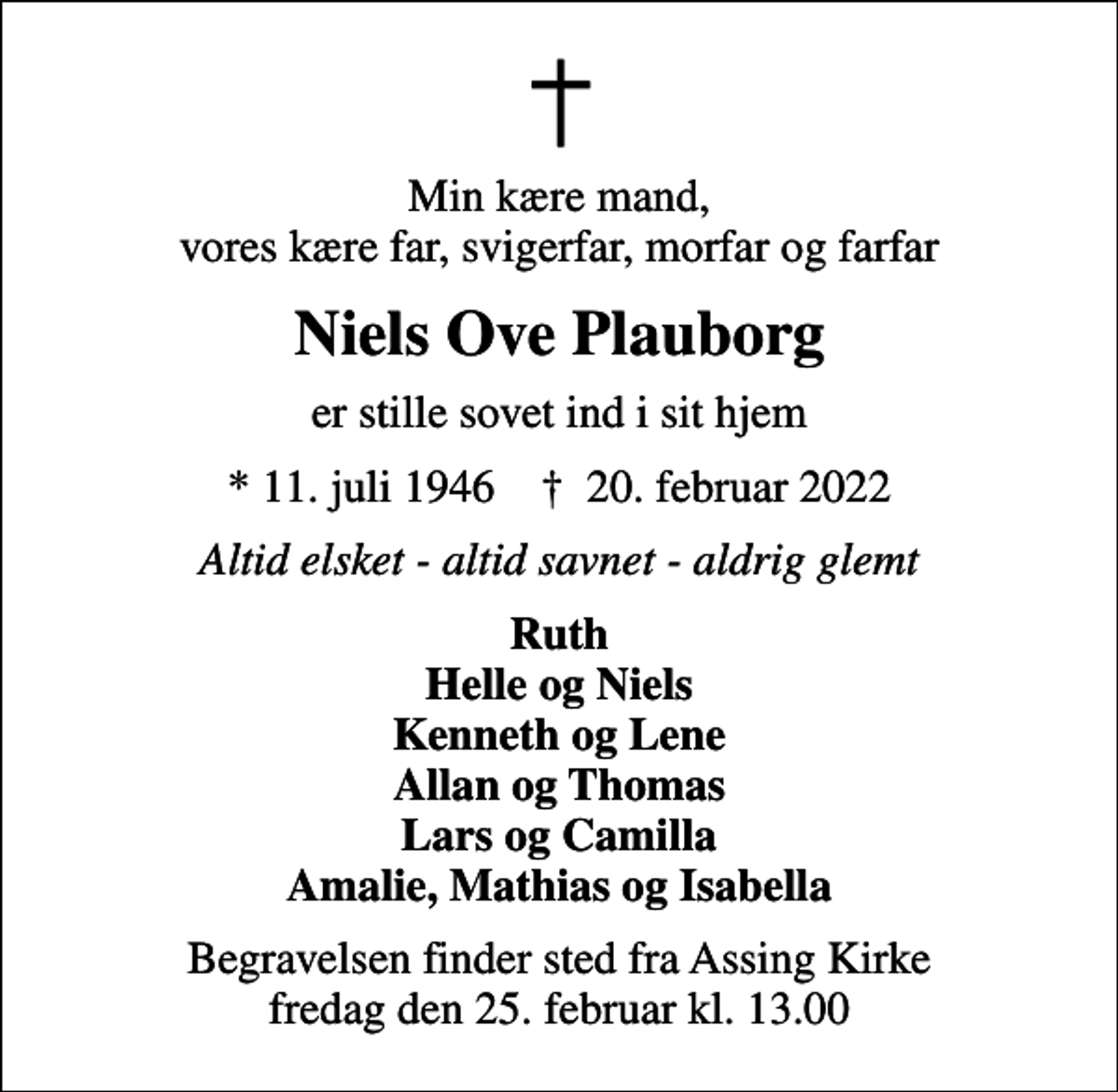 <p>Min kære mand, vores kære far, svigerfar, morfar og farfar<br />Niels Ove Plauborg<br />er stille sovet ind i sit hjem<br />* 11. juli 1946 ✝ 20. februar 2022<br />Altid elsket - altid savnet - aldrig glemt<br />Ruth Helle og Niels Kenneth og Lene Allan og Thomas Lars og Camilla Amalie, Mathias og Isabella<br />Begravelsen finder sted fra Assing Kirke fredag den 25. februar kl. 13.00</p>