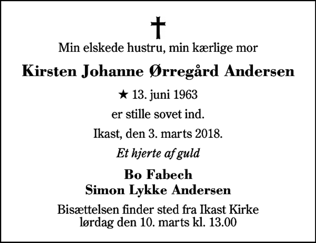 <p>Min elskede hustru, min kærlige mor<br />Kirsten Johanne Ørregård Andersen<br />* 13. juni 1963<br />er stille sovet ind.<br />Ikast, den 3. marts 2018.<br />Et hjerte af guld<br />Bo Fabech Simon Lykke Andersen<br />Bisættelsen finder sted fra Ikast Kirke lørdag den 10. marts kl. 13.00</p>