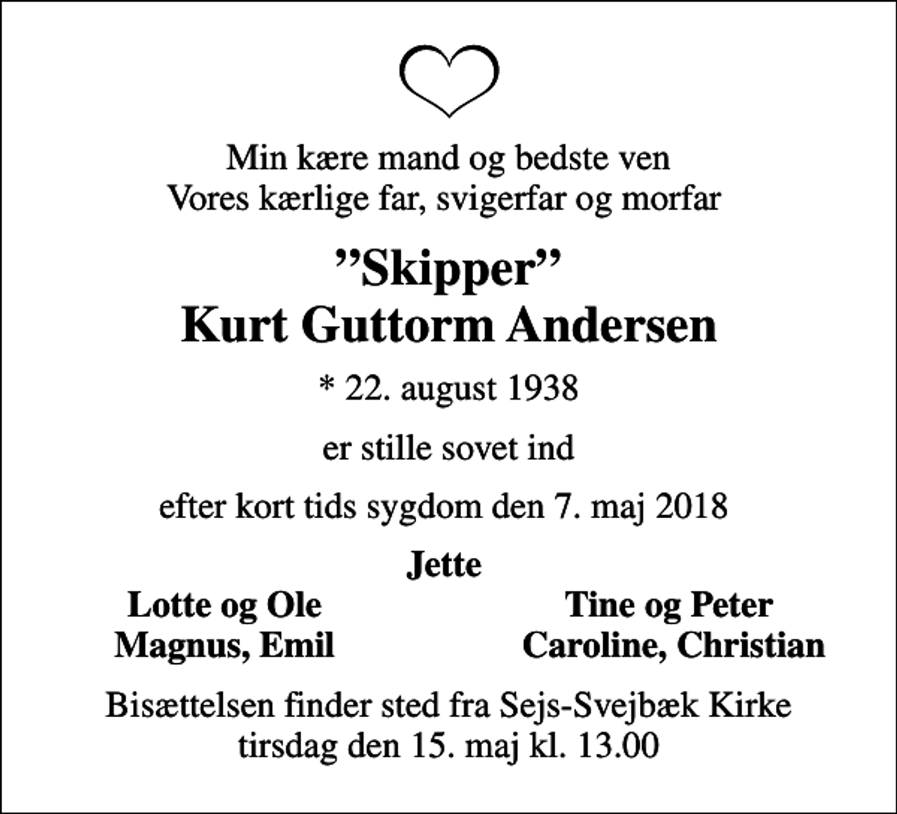<p>Min kære mand og bedste ven Vores kærlige far, svigerfar og morfar<br />Skipper Kurt Guttorm Andersen<br />* 22. august 1938<br />er stille sovet ind<br />efter kort tids sygdom den 7. maj 2018<br />Jette<br />Lotte og Ole<br />Tine og Peter<br />Magnus, Emil<br />Caroline, Christian<br />Bisættelsen finder sted fra Sejs-Svejbæk Kirke tirsdag den 15. maj kl. 13.00</p>
