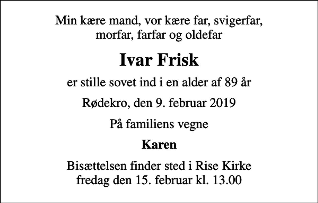 <p>Min kære mand, vor kære far, svigerfar, morfar, farfar og oldefar<br />Ivar Frisk<br />er stille sovet ind i en alder af 89 år<br />Rødekro, den 9. februar 2019<br />På familiens vegne<br />Karen<br />Bisættelsen finder sted i Rise Kirke fredag den 15. februar kl. 13.00</p>