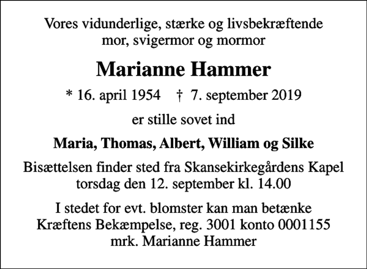 <p>Vores vidunderlige, stærke og livsbekræftende mor, svigermor og mormor<br />Marianne Hammer<br />* 16. april 1954 ✝ 7. september 2019<br />er stille sovet ind<br />Maria, Thomas, Albert, William og Silke<br />Bisættelsen finder sted fra Skansekirkegårdens Kapel torsdag den 12. september kl. 14.00<br />I stedet for evt. blomster kan man betænke<br />Kræftens Bekæmpelse reg.3001konto0001155mrk. Marianne<br />Hammer</p>