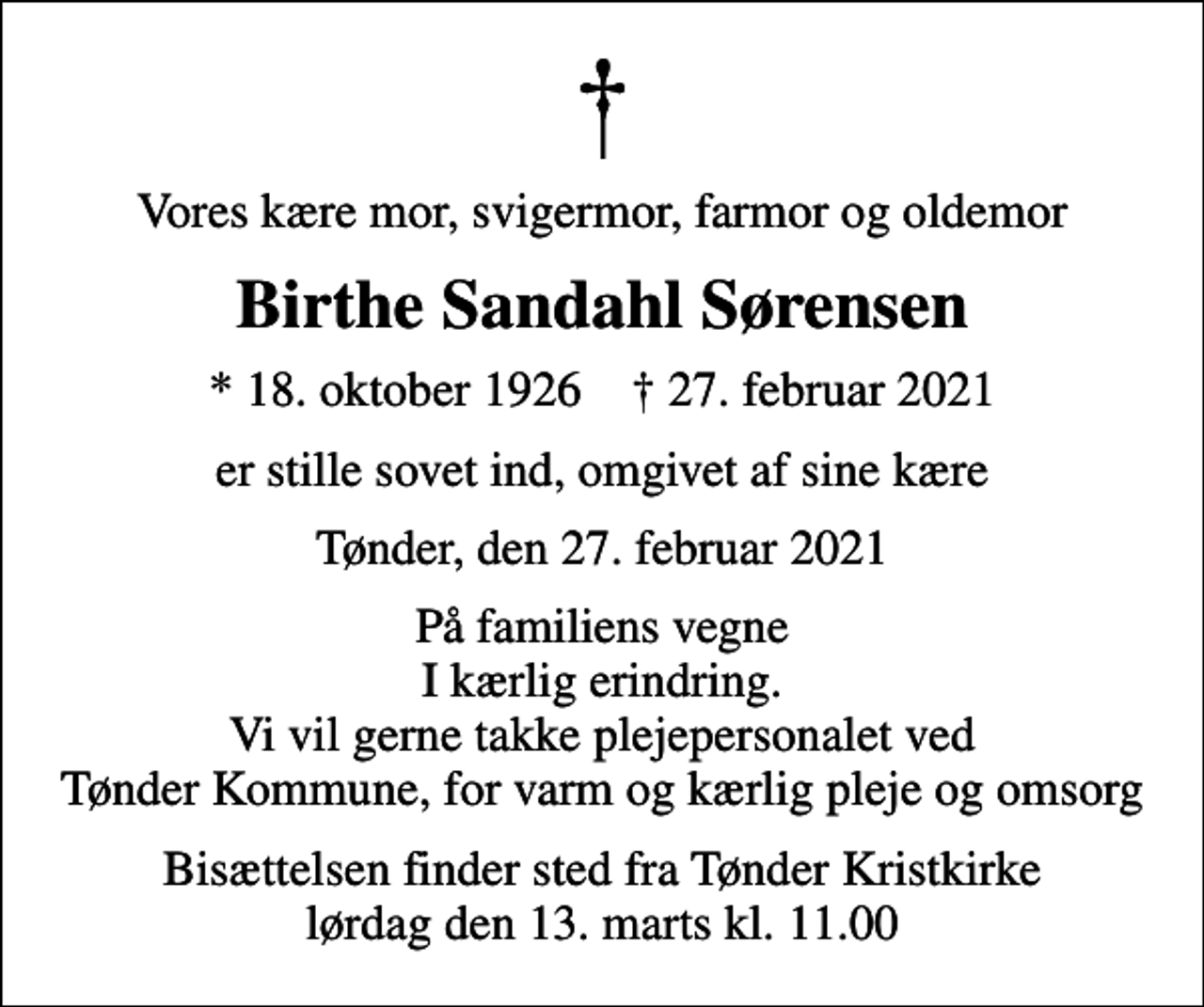 <p>Vores kære mor, svigermor, farmor og oldemor<br />Birthe Sandahl Sørensen<br />* 18. oktober 1926 ✝ 27. februar 2021<br />er stille sovet ind, omgivet af sine kære<br />Tønder, den 27. februar 2021<br />På familiens vegne I kærlig erindring. Vi vil gerne takke plejepersonalet ved Tønder Kommune, for varm og kærlig pleje og omsorg<br />Bisættelsen finder sted fra Tønder Kristkirke lørdag den 13. marts kl. 11.00</p>