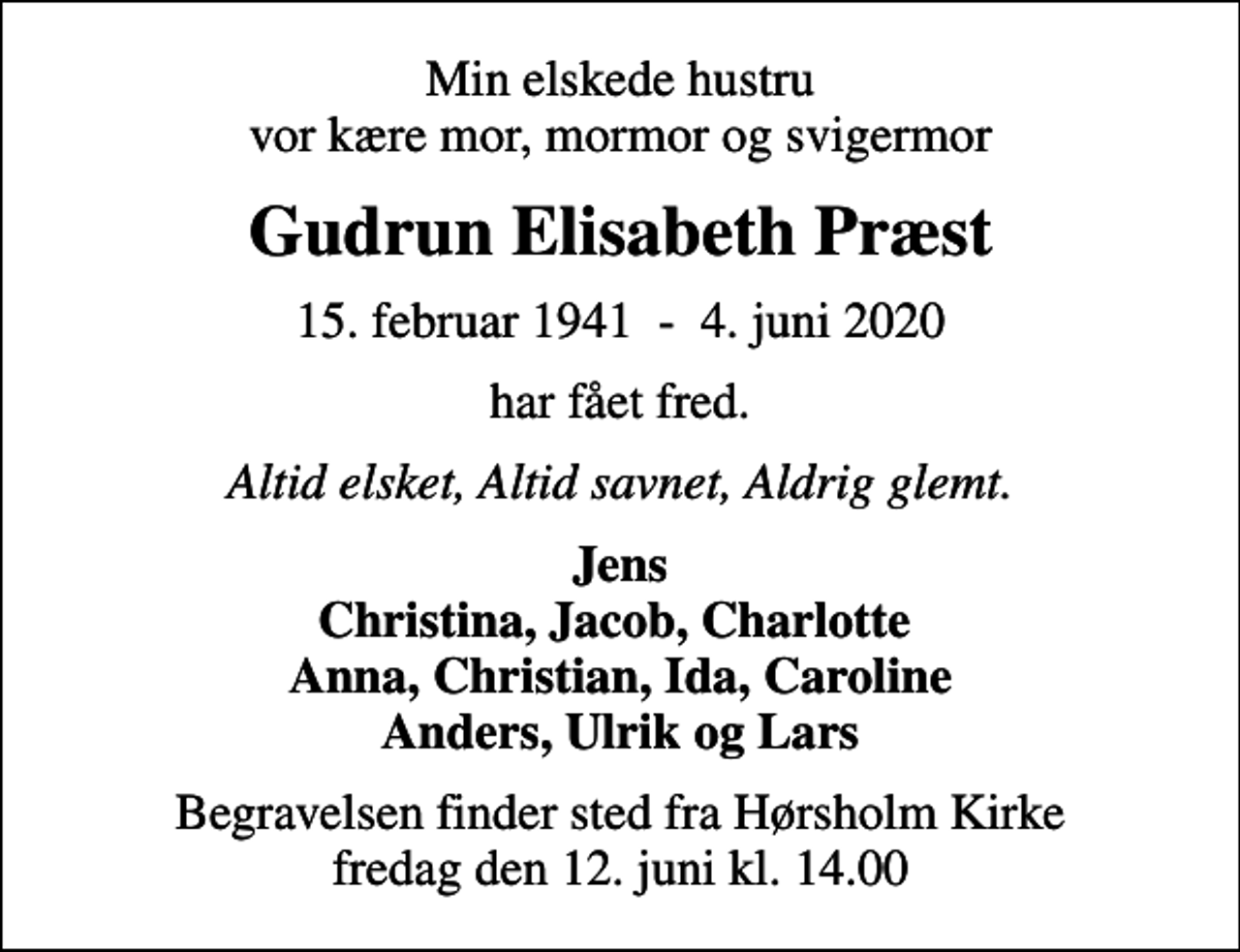 <p>Min elskede hustru vor kære mor, mormor og svigermor<br />Gudrun Elisabeth Præst<br />15. februar 1941 - 4. juni 2020<br />har fået fred.<br />Altid elsket, Altid savnet, Aldrig glemt.<br />Jens Christina, Jacob, Charlotte Anna, Christian, Ida, Caroline Anders, Ulrik og Lars<br />Begravelsen finder sted fra Hørsholm Kirke fredag den 12. juni kl. 14.00</p>