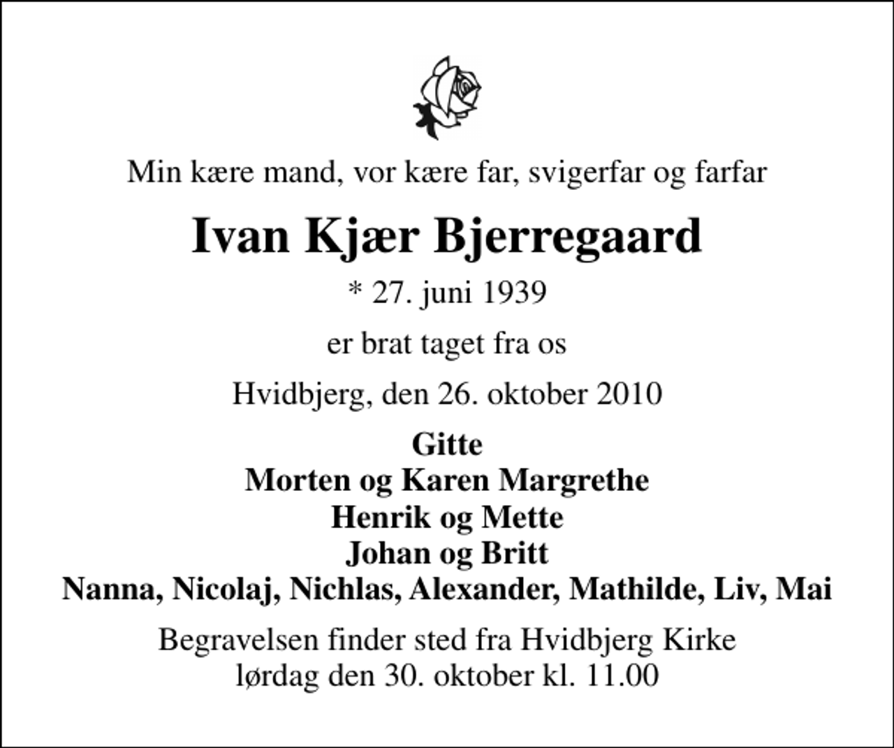 <p>Min kære mand, vor kære far, svigerfar og farfar<br />Ivan Kjær Bjerregaard<br />* 27. juni 1939<br />er brat taget fra os<br />Hvidbjerg, den 26. oktober 2010<br />Gitte Morten og Karen Margrethe Henrik og Mette Johan og Britt Nanna, Nicolaj, Nichlas, Alexander, Mathilde, Liv, Mai<br />Begravelsen finder sted fra Hvidbjerg Kirke lørdag den 30. oktober kl. 11.00</p>