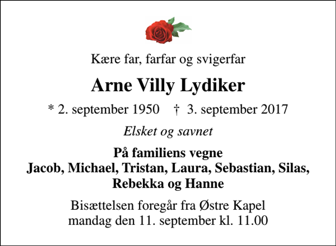 <p>Kære far, farfar og svigerfar<br />Arne Villy Lydiker<br />* 2. september 1950 ✝ 3. september 2017<br />Elsket og savnet<br />På familiens vegne Jacob, Michael, Tristan, Laura, Sebastian, Silas, Rebekka og Hanne<br />Bisættelsen foregår fra Østre Kapel mandag den 11. september kl. 11.00</p>