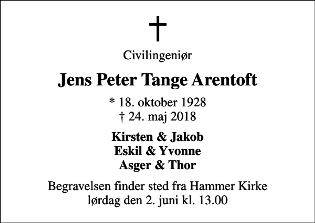 <p>Civilingeniør<br />Jens Peter Tange Arentoft<br />* 18. oktober 1928<br />✝ 24. maj 2018<br />Kirsten &amp; Jakob Eskil &amp; Yvonne Asger &amp; Thor<br />Begravelsen finder sted fra Hammer Kirke lørdag den 2. juni kl. 13.00</p>