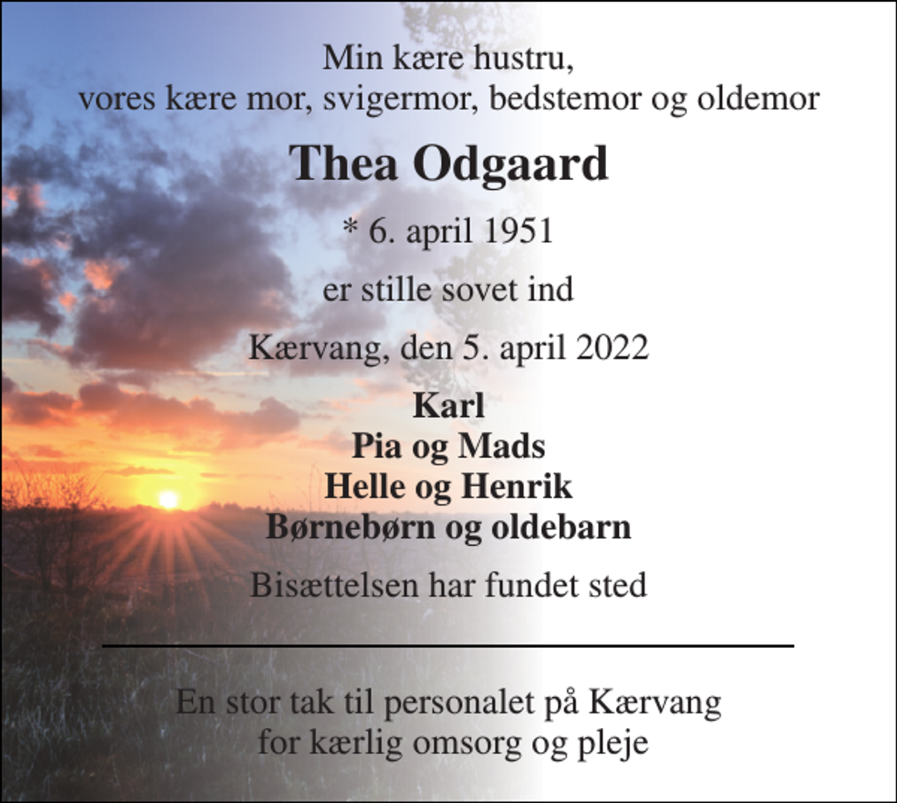 <p>Min kære hustru, vores kære mor, svigermor, bedstemor og oldemor<br />Thea Odgaard<br />*​ 6. april 1951<br />er stille sovet ind<br />Kærvang, den 5. april 2022<br />Karl Pia og Mads Helle og Henrik Børnebørn og oldebarn<br />Bisættelsen har fundet sted<br />En stor tak til personalet på Kærvang for kærlig omsorg og pleje</p>