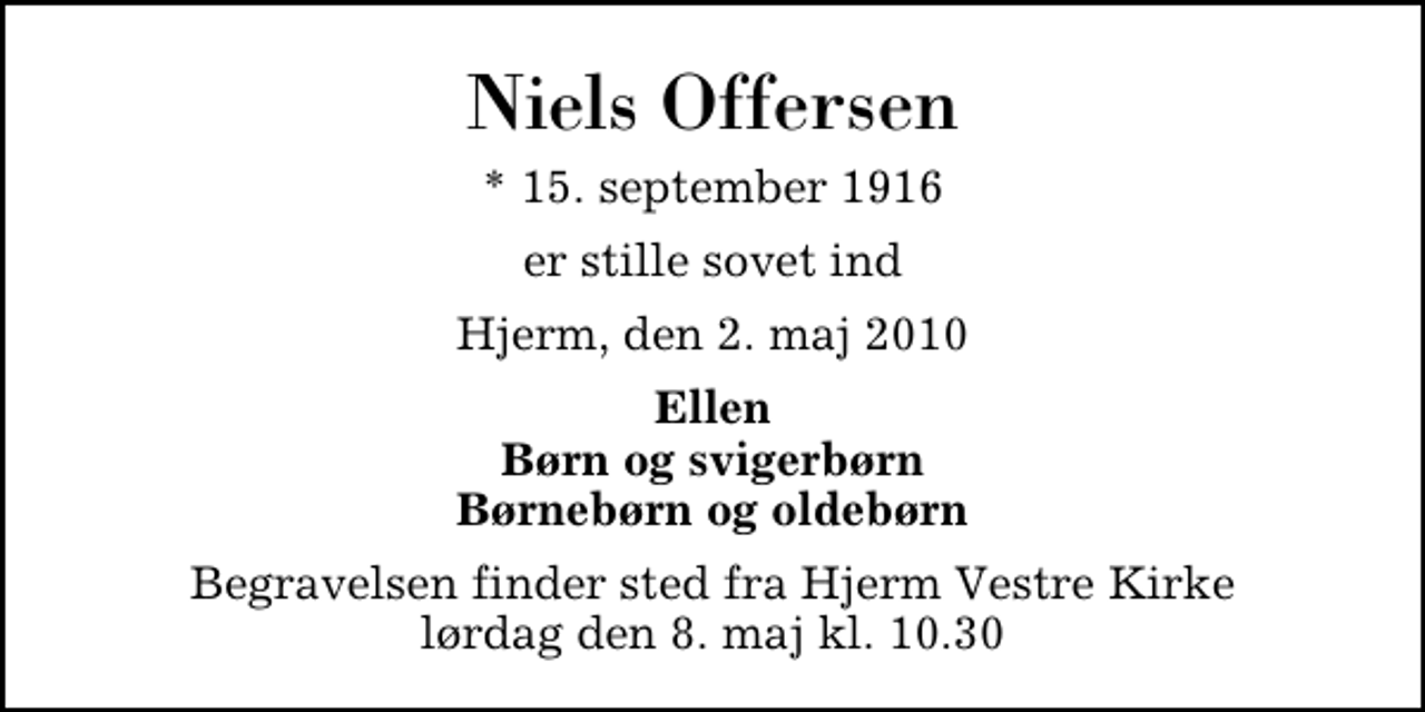 <p>Niels Offersen<br />* 15. september 1916<br />er stille sovet ind<br />Hjerm, den 2. maj 2010<br />Ellen Børn og svigerbørn Børnebørn og oldebørn<br />Begravelsen finder sted fra Hjerm Vestre Kirke lørdag den 8. maj kl. 10.30</p>