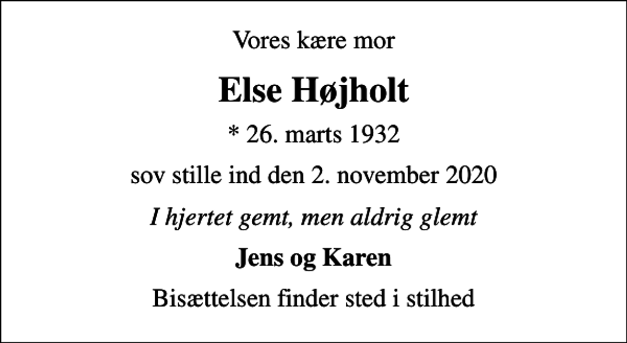 <p>Vores kære mor<br />Else Højholt<br />* 26. marts 1932<br />sov stille ind den 2. november 2020<br />I hjertet gemt, men aldrig glemt<br />Jens og Karen<br />Bisættelsen finder sted i stilhed</p>
