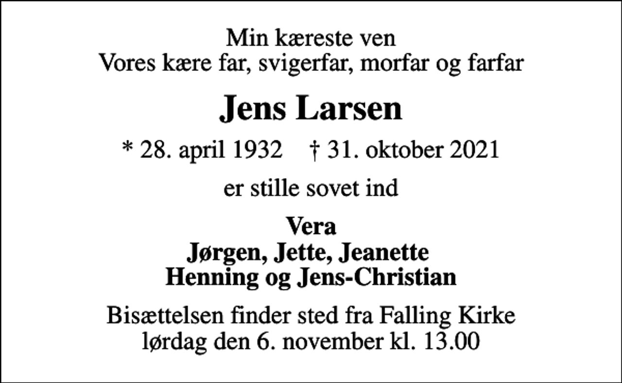 <p>Min kæreste ven Vores kære far, svigerfar, morfar og farfar<br />Jens Larsen<br />* 28. april 1932 ✝ 31. oktober 2021<br />er stille sovet ind<br />Vera Jørgen, Jette, Jeanette Henning og Jens-Christian<br />Bisættelsen finder sted fra Falling Kirke lørdag den 6. november kl. 13.00</p>